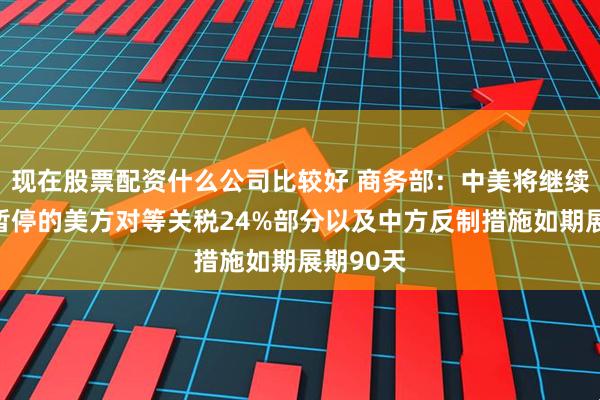 现在股票配资什么公司比较好 商务部：中美将继续推动已暂停的美方对等关税24%部分以及中方反制措施如期展期90天