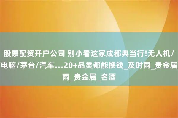 股票配资开户公司 别小看这家成都典当行!无人机/手机/电脑/茅台/汽车…20+品类都能换钱_及时雨_贵金属_名酒