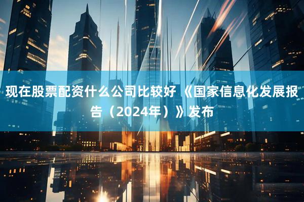 现在股票配资什么公司比较好 《国家信息化发展报告（2024年）》发布