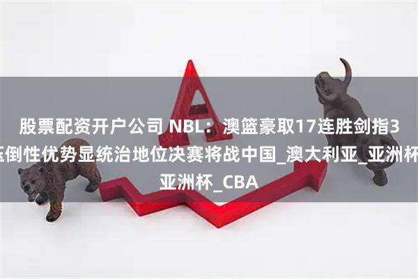 股票配资开户公司 NBL：澳篮豪取17连胜剑指3连冠压倒性优势显统治地位决赛将战中国_澳大利亚_亚洲杯_CBA