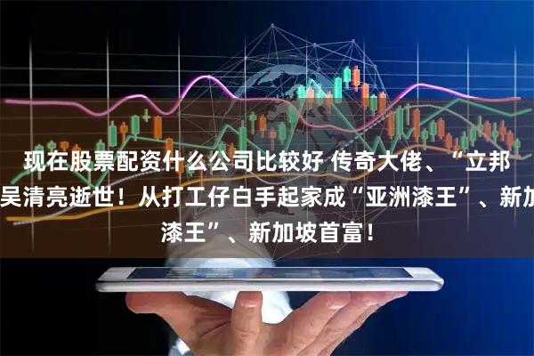 现在股票配资什么公司比较好 传奇大佬、“立邦”创始人吴清亮逝世！从打工仔白手起家成“亚洲漆王”、新加坡首富！