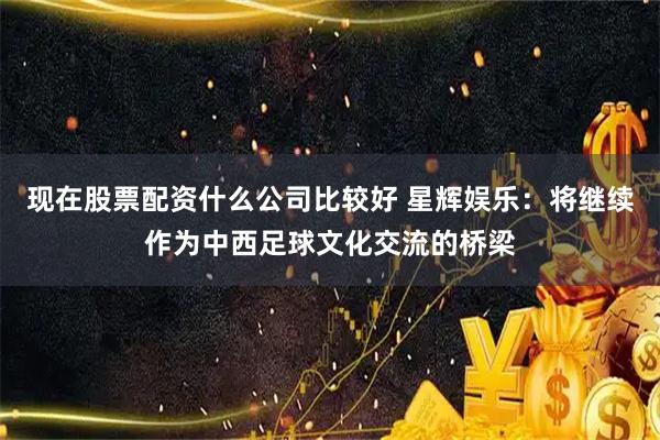 现在股票配资什么公司比较好 星辉娱乐：将继续作为中西足球文化交流的桥梁