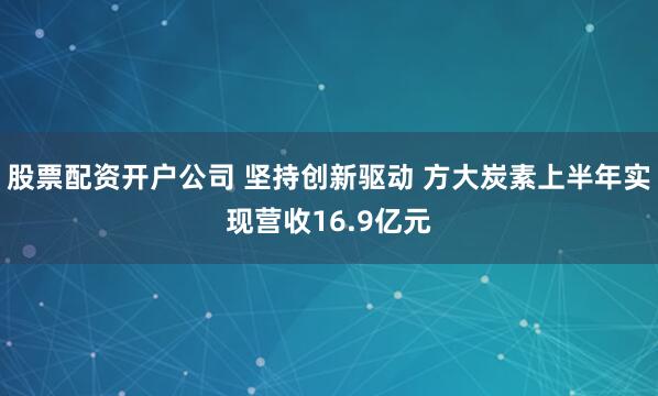 股票配资开户公司 坚持创新驱动 方大炭素上半年实现营收16.9亿元