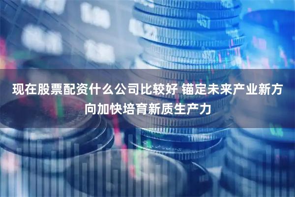 现在股票配资什么公司比较好 锚定未来产业新方向加快培育新质生产力