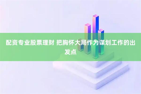 配资专业股票理财 把胸怀大局作为谋划工作的出发点