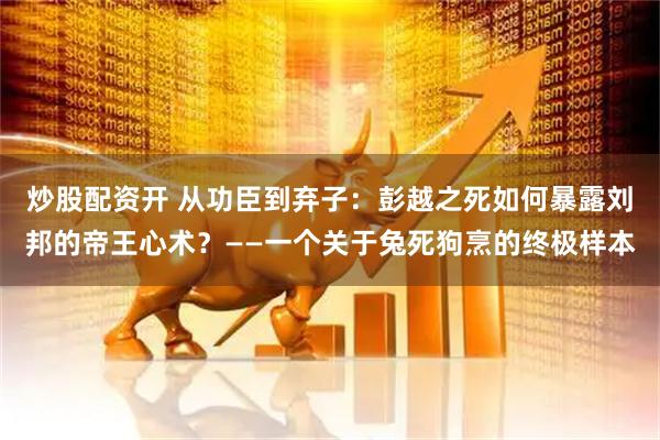 炒股配资开 从功臣到弃子：彭越之死如何暴露刘邦的帝王心术？——一个关于兔死狗烹的终极样本