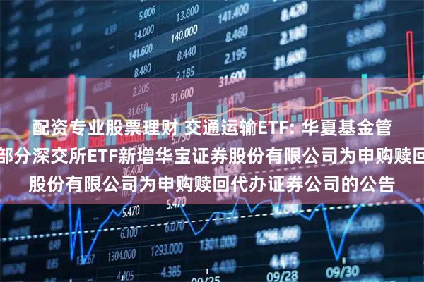 配资专业股票理财 交通运输ETF: 华夏基金管理有限公司关于旗下部分深交所ETF新增华宝证券股份有限公司为申购赎回代办证券公司的公告