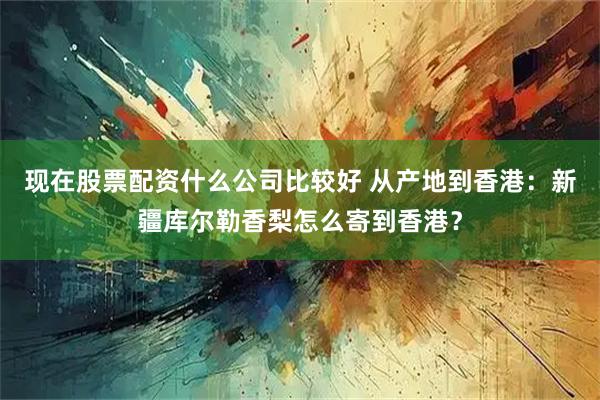 现在股票配资什么公司比较好 从产地到香港：新疆库尔勒香梨怎么寄到香港？