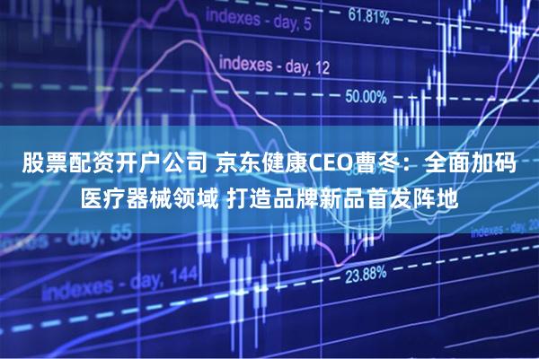 股票配资开户公司 京东健康CEO曹冬:全面加码医疗器械领域 打造品牌新品首发阵地
